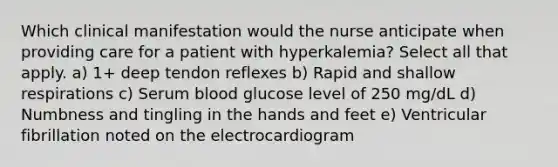 Which clinical manifestation would the nurse anticipate when providing care for a patient with hyperkalemia? Select all that apply. a) 1+ deep tendon reflexes b) Rapid and shallow respirations c) Serum blood glucose level of 250 mg/dL d) Numbness and tingling in the hands and feet e) Ventricular fibrillation noted on the electrocardiogram