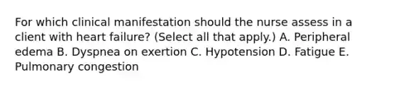 For which clinical manifestation should the nurse assess in a client with heart​ failure? (Select all that​ apply.) A. Peripheral edema B. Dyspnea on exertion C. Hypotension D. Fatigue E. Pulmonary congestion