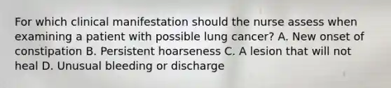 For which clinical manifestation should the nurse assess when examining a patient with possible lung cancer? A. New onset of constipation B. Persistent hoarseness C. A lesion that will not heal D. Unusual bleeding or discharge