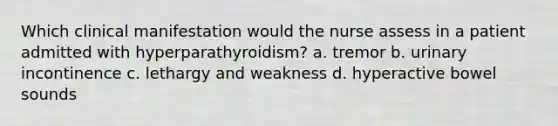 Which clinical manifestation would the nurse assess in a patient admitted with hyperparathyroidism? a. tremor b. urinary incontinence c. lethargy and weakness d. hyperactive bowel sounds