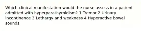 Which clinical manifestation would the nurse assess in a patient admitted with hyperparathyroidism? 1 Tremor 2 Urinary incontinence 3 Lethargy and weakness 4 Hyperactive bowel sounds