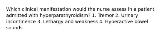 Which clinical manifestation would the nurse assess in a patient admitted with hyperparathyroidism? 1. Tremor 2. Urinary incontinence 3. Lethargy and weakness 4. Hyperactive bowel sounds