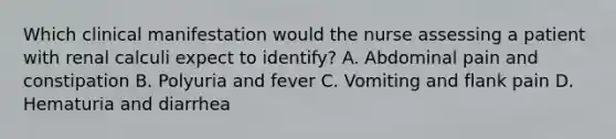 Which clinical manifestation would the nurse assessing a patient with renal calculi expect to identify? A. Abdominal pain and constipation B. Polyuria and fever C. Vomiting and flank pain D. Hematuria and diarrhea