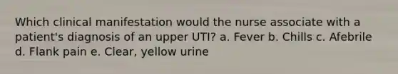 Which clinical manifestation would the nurse associate with a patient's diagnosis of an upper UTI? a. Fever b. Chills c. Afebrile d. Flank pain e. Clear, yellow urine