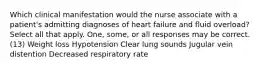 Which clinical manifestation would the nurse associate with a patient's admitting diagnoses of heart failure and fluid overload? Select all that apply. One, some, or all responses may be correct. (13) Weight loss Hypotension Clear lung sounds Jugular vein distention Decreased respiratory rate