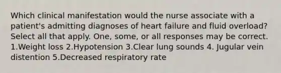 Which clinical manifestation would the nurse associate with a patient's admitting diagnoses of heart failure and fluid overload? Select all that apply. One, some, or all responses may be correct. 1.Weight loss 2.Hypotension 3.Clear lung sounds 4. Jugular vein distention 5.Decreased respiratory rate