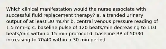 Which clinical manifestation would the nurse associate with successful fluid replacement therapy? a. a trended urinary output of at least 30 mL/hr b. central venous pressure reading of 1.5 mmHg c. baseline pulse of 120 beats/min decreasing to 110 beats/min within a 15 min protocol d. baseline BP of 50/30 increasing to 70/40 within a 30 min period