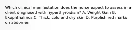 Which clinical manifestation does the nurse expect to assess in a client diagnosed with hyperthyroidism? A. Weight Gain B. Exophthalmos C. Thick, cold and dry skin D. Purplish red marks on abdomen