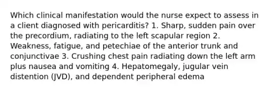 Which clinical manifestation would the nurse expect to assess in a client diagnosed with pericarditis? 1. Sharp, sudden pain over the precordium, radiating to the left scapular region 2. Weakness, fatigue, and petechiae of the anterior trunk and conjunctivae 3. Crushing chest pain radiating down the left arm plus nausea and vomiting 4. Hepatomegaly, jugular vein distention (JVD), and dependent peripheral edema