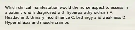 Which clinical manifestation would the nurse expect to assess in a patient who is diagnosed with hyperparathyroidism? A. Headache B. Urinary incontinence C. Lethargy and weakness D. Hyperreflexia and muscle cramps