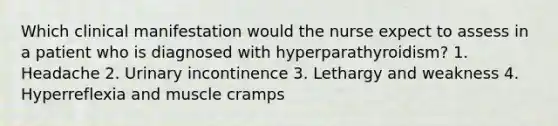 Which clinical manifestation would the nurse expect to assess in a patient who is diagnosed with hyperparathyroidism? 1. Headache 2. Urinary incontinence 3. Lethargy and weakness 4. Hyperreflexia and muscle cramps