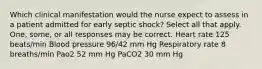 Which clinical manifestation would the nurse expect to assess in a patient admitted for early septic shock? Select all that apply. One, some, or all responses may be correct. Heart rate 125 beats/min Blood pressure 96/42 mm Hg Respiratory rate 8 breaths/min Pao2 52 mm Hg PaCO2 30 mm Hg