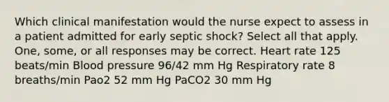 Which clinical manifestation would the nurse expect to assess in a patient admitted for early septic shock? Select all that apply. One, some, or all responses may be correct. Heart rate 125 beats/min Blood pressure 96/42 mm Hg Respiratory rate 8 breaths/min Pao2 52 mm Hg PaCO2 30 mm Hg