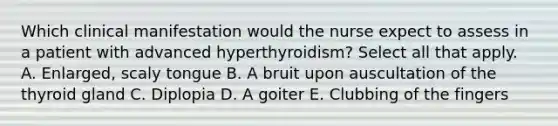 Which clinical manifestation would the nurse expect to assess in a patient with advanced hyperthyroidism? Select all that apply. A. Enlarged, scaly tongue B. A bruit upon auscultation of the thyroid gland C. Diplopia D. A goiter E. Clubbing of the fingers