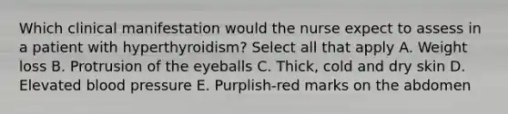 Which clinical manifestation would the nurse expect to assess in a patient with hyperthyroidism? Select all that apply A. Weight loss B. Protrusion of the eyeballs C. Thick, cold and dry skin D. Elevated blood pressure E. Purplish-red marks on the abdomen