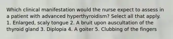 Which clinical manifestation would the nurse expect to assess in a patient with advanced hyperthyroidism? Select all that apply. 1. Enlarged, scaly tongue 2. A bruit upon auscultation of the thyroid gland 3. Diplopia 4. A goiter 5. Clubbing of the fingers