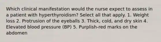 Which clinical manifestation would the nurse expect to assess in a patient with hyperthyroidism? Select all that apply. 1. Weight loss 2. Protrusion of the eyeballs 3. Thick, cold, and dry skin 4. Elevated blood pressure (BP) 5. Purplish-red marks on the abdomen