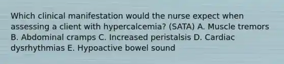 Which clinical manifestation would the nurse expect when assessing a client with hypercalcemia? (SATA) A. Muscle tremors B. Abdominal cramps C. Increased peristalsis D. Cardiac dysrhythmias E. Hypoactive bowel sound