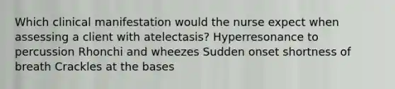 Which clinical manifestation would the nurse expect when assessing a client with atelectasis? Hyperresonance to percussion Rhonchi and wheezes Sudden onset shortness of breath Crackles at the bases