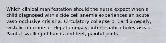 Which clinical manifestation should the nurse expect when a child diagnosed with sickle cell anemia experiences an acute vaso-occlusive crisis? a. Circulatory collapse b. Cardiomegaly, systolic murmurs c. Hepatomegaly, intrahepatic cholestasis d. Painful swelling of hands and feet, painful joints