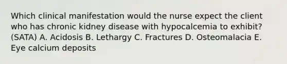 Which clinical manifestation would the nurse expect the client who has chronic kidney disease with hypocalcemia to exhibit? (SATA) A. Acidosis B. Lethargy C. Fractures D. Osteomalacia E. Eye calcium deposits