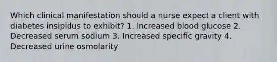 Which clinical manifestation should a nurse expect a client with diabetes insipidus to exhibit? 1. Increased blood glucose 2. Decreased serum sodium 3. Increased specific gravity 4. Decreased urine osmolarity