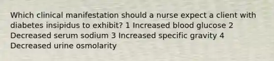 Which clinical manifestation should a nurse expect a client with diabetes insipidus to exhibit? 1 Increased blood glucose 2 Decreased serum sodium 3 Increased specific gravity 4 Decreased urine osmolarity