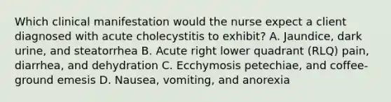 Which clinical manifestation would the nurse expect a client diagnosed with acute cholecystitis to exhibit? A. Jaundice, dark urine, and steatorrhea B. Acute right lower quadrant (RLQ) pain, diarrhea, and dehydration C. Ecchymosis petechiae, and coffee-ground emesis D. Nausea, vomiting, and anorexia