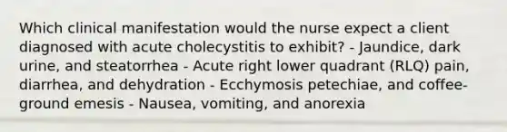 Which clinical manifestation would the nurse expect a client diagnosed with acute cholecystitis to exhibit? - Jaundice, dark urine, and steatorrhea - Acute right lower quadrant (RLQ) pain, diarrhea, and dehydration - Ecchymosis petechiae, and coffee-ground emesis - Nausea, vomiting, and anorexia