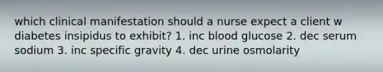 which clinical manifestation should a nurse expect a client w diabetes insipidus to exhibit? 1. inc blood glucose 2. dec serum sodium 3. inc specific gravity 4. dec urine osmolarity