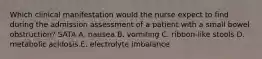 Which clinical manifestation would the nurse expect to find during the admission assessment of a patient with a small bowel obstruction? SATA A. nausea B. vomiting C. ribbon-like stools D. metabolic acidosis E. electrolyte imbalance