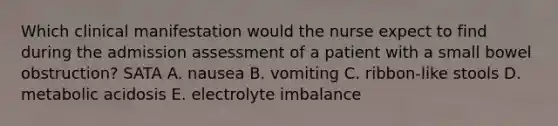 Which clinical manifestation would the nurse expect to find during the admission assessment of a patient with a small bowel obstruction? SATA A. nausea B. vomiting C. ribbon-like stools D. metabolic acidosis E. electrolyte imbalance