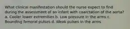 What clinical manifestation should the nurse expect to find during the assessment of an infant with coarctation of the aorta? a. Cooler lower extremities b. Low pressure in the arms c. Bounding femoral pulses d. Weak pulses in the arms