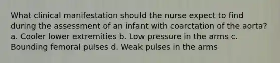 What clinical manifestation should the nurse expect to find during the assessment of an infant with coarctation of the aorta? a. Cooler lower extremities b. Low pressure in the arms c. Bounding femoral pulses d. Weak pulses in the arms