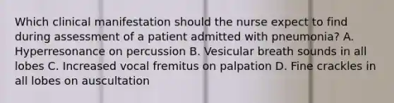 Which clinical manifestation should the nurse expect to find during assessment of a patient admitted with pneumonia? A. Hyperresonance on percussion B. Vesicular breath sounds in all lobes C. Increased vocal fremitus on palpation D. Fine crackles in all lobes on auscultation