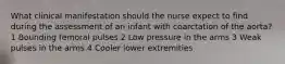 What clinical manifestation should the nurse expect to find during the assessment of an infant with coarctation of the aorta? 1 Bounding femoral pulses 2 Low pressure in the arms 3 Weak pulses in the arms 4 Cooler lower extremities