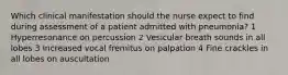 Which clinical manifestation should the nurse expect to find during assessment of a patient admitted with pneumonia? 1 Hyperresonance on percussion 2 Vesicular breath sounds in all lobes 3 Increased vocal fremitus on palpation 4 Fine crackles in all lobes on auscultation