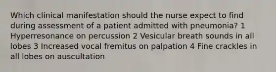 Which clinical manifestation should the nurse expect to find during assessment of a patient admitted with pneumonia? 1 Hyperresonance on percussion 2 Vesicular breath sounds in all lobes 3 Increased vocal fremitus on palpation 4 Fine crackles in all lobes on auscultation