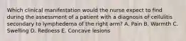 Which clinical manifestation would the nurse expect to find during the assessment of a patient with a diagnosis of cellulitis secondary to lymphedema of the right arm? A. Pain B. Warmth C. Swelling D. Redness E. Concave lesions