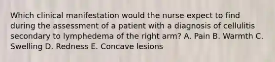 Which clinical manifestation would the nurse expect to find during the assessment of a patient with a diagnosis of cellulitis secondary to lymphedema of the right arm? A. Pain B. Warmth C. Swelling D. Redness E. Concave lesions