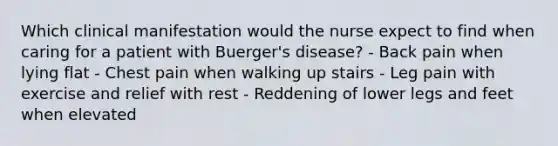 Which clinical manifestation would the nurse expect to find when caring for a patient with Buerger's disease? - Back pain when lying flat - Chest pain when walking up stairs - Leg pain with exercise and relief with rest - Reddening of lower legs and feet when elevated