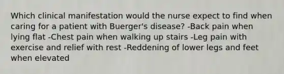 Which clinical manifestation would the nurse expect to find when caring for a patient with Buerger's disease? -Back pain when lying flat -Chest pain when walking up stairs -Leg pain with exercise and relief with rest -Reddening of lower legs and feet when elevated