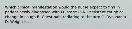 Which clinical manifestation would the nurse expect to find in patient newly diagnosed with LC stage I? A. Persistent cough or change in cough B. Chest pain radiating to the arm C. Dysphagia D. Weight loss