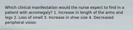 Which clinical manifestation would the nurse expect to find in a patient with acromegaly? 1. Increase in length of the arms and legs 2. Loss of smell 3. Increase in shoe size 4. Decreased peripheral vision