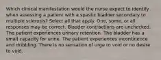 Which clinical manifestation would the nurse expect to identify when assessing a patient with a spastic bladder secondary to multiple sclerosis? Select all that apply. One, some, or all responses may be correct. Bladder contractions are unchecked. The patient experiences urinary retention. The bladder has a small capacity for urine. The patient experiences incontinence and dribbling. There is no sensation of urge to void or no desire to void.