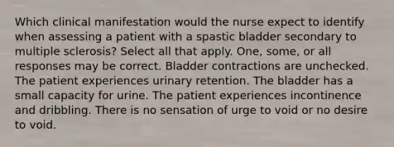 Which clinical manifestation would the nurse expect to identify when assessing a patient with a spastic bladder secondary to multiple sclerosis? Select all that apply. One, some, or all responses may be correct. Bladder contractions are unchecked. The patient experiences urinary retention. The bladder has a small capacity for urine. The patient experiences incontinence and dribbling. There is no sensation of urge to void or no desire to void.