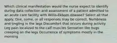 Which clinical manifestation would the nurse expect to identify during data collection and assessment of a patient admitted to an acute care facility with Willis-Ekbom disease? Select all that apply. One, some, or all responses may be correct. Numbness and tingling in the legs Discomfort that occurs during activity Leg pain localized to the calf muscles Sensation like bugs creeping on the legs Occurrence of symptoms mostly in the morning