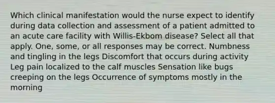 Which clinical manifestation would the nurse expect to identify during data collection and assessment of a patient admitted to an acute care facility with Willis-Ekbom disease? Select all that apply. One, some, or all responses may be correct. Numbness and tingling in the legs Discomfort that occurs during activity Leg pain localized to the calf muscles Sensation like bugs creeping on the legs Occurrence of symptoms mostly in the morning