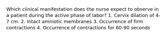 Which clinical manifestation does the nurse expect to observe in a patient during the active phase of labor? 1. Cervix dilation of 4-7 cm. 2. Intact amniotic membranes 3. Occurrence of firm contractions 4. Occurrence of contractions for 60-90 seconds