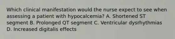 Which clinical manifestation would the nurse expect to see when assessing a patient with hypocalcemia? A. Shortened ST segment B. Prolonged QT segment C. Ventricular dysrhythmias D. Increased digitalis effects